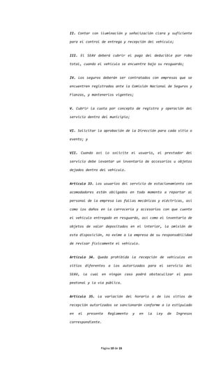 II. Contar con iluminación y señalización clara y suficiente

para el control de entrega y recepción del vehículo;


III. El SEAV deberá cubrir el pago del deducible por robo

total, cuando el vehículo se encuentre bajo su resguardo;


IV. Los seguros deberán ser contratados con empresas que se

encuentren registradas ante la Comisión Nacional de Seguros y

Fianzas, y mantenerlos vigentes;


V. Cubrir la cuota por concepto de registro y operación del

servicio dentro del municipio;


VI. Solicitar la aprobación de la Dirección para cada sitio o

evento; y


VII. Cuando así lo solicite el usuario, el prestador del

servicio debe levantar un inventario de accesorios u objetos

dejados dentro del vehículo.


Artículo 33. Los usuarios del servicio de estacionamiento con

acomodadores están obligados en todo momento a reportar al

personal de la empresa las fallas mecánicas y eléctricas, así

como los daños en la carrocería y accesorios con que cuente

el vehículo entregado en resguardo, así como el inventario de

objetos de valor depositados en el interior, la omisión de

esta disposición, no exime a la empresa de su responsabilidad

de revisar físicamente el vehículo.


Artículo 34. Queda prohibida la recepción de vehículos en

sitios diferentes a los autorizados para el servicio del

SEAV, la cual en ningún caso podrá obstaculizar el paso

peatonal y la vía pública.


Artículo 35. La variación del horario o de los sitios de

recepción autorizados se sancionarán conforme a lo estipulado

en   el   presente   Reglamento   y   en   la   Ley   de   Ingresos

correspondiente.




                Página 10 de 16
 
