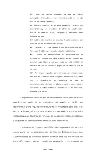 XIV.     Tener      más     metros      señalados     que       los       que   fueron

                  autorizados        originalmente        para   estacionamiento            en    la   vía

                  pública en cordón o batería;

                  XV. Obstruir espacios de un estacionamiento cubierto con

                  estacionómetro,           con    materiales    de   obras       de    construcción,

                  puestos       de   vendimia       fijos,   semifijos        o   ambulantes           tipo

                  tianguis por día;

                  XVI. Retirar sin autorización aparatos de estacionómetros del

                  lugar en que se encuentran enclavados;

                  XVII. Obstruir el libre acceso a los estacionómetros para

                  hacer uso de ellos con cualquier objeto u obstáculo; y

                  XVIII.     Cuando      la       administración      del   estacionamiento             no

                  prevenga al usuario con señalamientos en el ingreso que

                  anuncien cupo lleno y que por causa de esta omisión se

                  pretenda obligar al usuario a pagar por un servicio que no

                  recibió.

                  XIX. Por ocupar espacios para personas con discapacidad,

                  personas de la tercera edad o mujeres embarazadas sin contar

                  con      la        acreditación         correspondiente              ya     sea       en

                  estacionamientos públicos, en plazas o centros comerciales o

                  vinculados a estacionamientos mercantiles o de servicios,

                  tianguis y de carga.



      La reglamentación municipal en la materia es clara, pero las malas

prácticas por parte de los prestadores del servicio en alusión son

recurrentes y dicha regulación ha resultado ser inacatable para ellos. Muy

pocos de los negocios que ofrecen este tipo de servicios y que usan las

vialidades para estacionar los vehículos de sus clientes, realmente solicitan

y adquieren los permisos de uso exclusivo para tales efectos.


      La vialidades de Zapopan NO DEBEN utilizarse para estacionar autos

como parte de la prestación del Servicio de Estacionamiento con

Acomodadores de Vehículos, quienes ofrezcan este tipo de servicios, sin

excepción alguna, deben hacerlo en proporción a los cajones de



                                        Página 12 de 16
 