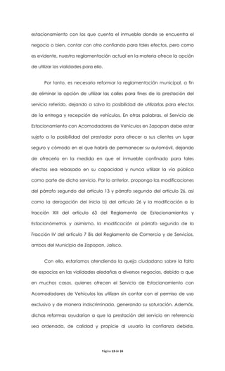 estacionamiento con los que cuenta el inmueble donde se encuentra el

negocio o bien, contar con otro confiando para tales efectos, pero como

es evidente, nuestra reglamentación actual en la materia ofrece la opción

de utilizar las vialidades para ello.


      Por tanto, es necesario reformar la reglamentación municipal, a fin

de eliminar la opción de utilizar las calles para fines de la prestación del

servicio referido, dejando a salvo la posibilidad de utilizarlas para efectos

de la entrega y recepción de vehículos. En otras palabras, el Servicio de

Estacionamiento con Acomodadores de Vehículos en Zapopan debe estar

sujeto a la posibilidad del prestador para ofrecer a sus clientes un lugar

seguro y cómodo en el que habrá de permanecer su automóvil, dejando

de ofrecerlo en la medida en que el inmueble confinado para tales

efectos sea rebasado en su capacidad y nunca utilizar la vía pública

como parte de dicho servicio. Por lo anterior, propongo las modificaciones

del párrafo segundo del artículo 13 y párrafo segundo del artículo 26, así

como la derogación del inicio b) del artículo 26 y la modificación a la

fracción XIII del artículo 63 del Reglamento de Estacionamientos y

Estacionómetros y asimismo, la modificación al párrafo segundo de la

Fracción IV del artículo 7 Bis del Reglamento de Comercio y de Servicios,

ambos del Municipio de Zapopan, Jalisco.


      Con ello, estaríamos atendiendo la queja ciudadana sobre la falta

de espacios en las vialidades aledañas a diversos negocios, debido a que

en muchos casos, quienes ofrecen el Servicio de Estacionamiento con

Acomodadores de Vehículos las utilizan sin contar con el permiso de uso

exclusivo y de manera indiscriminada, generando su saturación. Además,

dichas reformas ayudarían a que la prestación del servicio en referencia

sea ordenada, de calidad y propicie al usuario la confianza debida,




                                    Página 13 de 16
 