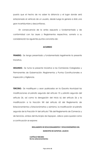 puesto que el hecho de no saber la distancia y el lugar donde será

estacionado el vehículo de un usuario, desde luego le genera a éste una

gran incertidumbre y desconfianza.


       En consecuencia de lo antes expuesto y fundamentado y de

conformidad con las Leyes y Reglamentos respectivos, someto a su

consideración los siguientes puntos concretos de:



                                  ACUERDO



PRIMERO.- Se tenga presentado y fundamentado legalmente la presente

Iniciativa.



SEGUNDO.- Se turne la presente Iniciativa a las Comisiones Colegiadas y

Permanentes de Gobernación; Reglamentos y Puntos Constitucionales e

Inspección y Vigilancia.




TERCERO.- Se modifiquen y sean publicadas en la Gaceta Municipal las

modificaciones al párrafo segundo del artículo 13 y párrafo segundo del

artículo 26, así como la derogación del inicio b) del artículo 26 y la

modificación a la fracción XIII del artículo 63 del Reglamento de

Estacionamientos y Estacionómetros y asimismo, la modificación al párrafo

segundo de la Fracción IV del artículo 7 Bis del Reglamento de Comercio y

de Servicios, ambos del Municipio de Zapopan, Jalisco; para quedar como

a continuación se expone:


                    REGLAMENTO DE ESTACIONAMIENTOS Y ESTACIONÓMETROS DEL

                                  MUNICIPIO DE ZAPOPAN, JALISCO


                  CAPÍTULO TERCERO
                  De los estacionamientos




                                  Página 14 de 16
 