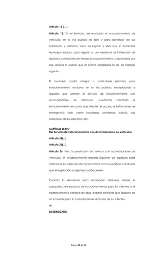 Artículo 12 (…)

Artículo 13. En el territorio del municipio el estacionamiento de

vehículos en la vía pública es libre y para beneficio de sus

habitantes y visitantes; salvo los lugares y sitios que la Autoridad

Municipal excluya para regular su uso mediante la instalación de

aparatos contadores de tiempo o estacionómetros, cobrándose por

ese servicio la cuotas que al efecto establezca la ley de ingresos

vigente.


El   municipio      podrá       otorgar      a     particulares   permisos     para

estacionamiento exclusivo en la vía pública, exceptuando a

aquellos    que      presten     el     Servicio      de   Estacionamiento      con

Acomodadores               de   Vehículos,         quedando        prohibido     el

estacionamiento en zonas que afecten el acceso a instituciones de

emergencia         tales    como        hospitales,    bomberos,    policía,    sub

estaciones de luz eléctrica, etc.


CAPÍTULO SEXTO
Del Servicio de Estacionamiento con Acomodadores de Vehículos

Artículo 24(...)

Artículo 25(...)

Artículo 26. Para la prestación del servicio con acomodadores de

vehículos, el establecimiento deberá disponer de espacios para

estacionar los vehículos de conformidad con la superficie construida

que la legislación y reglamentación prevén.


Cuando      la     demanda       para       acomodar       vehículos   rebase    la

capacidad de espacios de estacionamientos para los clientes, o el

establecimiento carezca de ellos, deberá acreditar que dispone de

un inmueble para la custodia de los vehículos de sus clientes.

a)

b) DEROGADO




                      Página 15 de 16
 