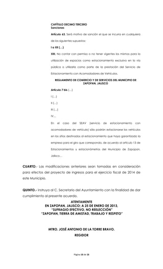 CAPÍTULO DECIMO TERCERO
                   Sanciones

                   Artículo 63. Será motivo de sanción el que se incurra en cualquiera

                   de los siguientes supuestos:

                   I a XII (…)

                   XIII. No contar con permiso o no tener vigentes los mismos para la

                   utilización de espacios como estacionamiento exclusivo en la vía

                   pública o utilizarla como parte de la prestación del Servicio de

                   Estacionamiento con Acomodadores de Vehículos.

                        REGLAMENTO DE COMERCIO Y DE SERVICIOS DEL MUNICIPIO DE
                                         ZAPOPAN, JALISCO

                   Artículo 7 bis (…)

                   I (…)

                   II (…)

                   III (…)

                   IV…

                   En      el   caso   del   SEAV         (servicio   de   estacionamiento   con

                   acomodadores de vehículo) sólo podrán estacionarse los vehículos

                   en los sitios destinados al estacionamiento que haya garantizado la

                   empresa para el giro que corresponda, de acuerdo al artículo 13 de

                   Estacionamientos y estacionómetros del Municipio de Zapopan,

                   Jalisco…



CUARTO.- Las modificaciones anteriores sean tomadas en consideración
para efectos del proyecto de ingresos para el ejercicio fiscal de 2014 de
este Municipio.


QUINTO.- instruya al C. Secretario del Ayuntamiento con la finalidad de dar
cumplimiento al presente acuerdo.
                            ATENTAMENTE
             EN ZAPOPAN, JALISCO; A 25 DE ENERO DE 2013,
                 “SUFRAGIO EFECTIVO, NO REELECCIÓN”
           “ZAPOPAN, TIERRA DE AMISTAD, TRABAJO Y RESPETO”



                  MTRO. JOSÉ ANTONIO DE LA TORRE BRAVO.
                                        REGIDOR




                                        Página 16 de 16
 