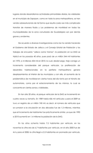 lugares donde desarrollamos actividades primordiales diarias, las vialidades

en el municipio de Zapopan, como en toda la zona metropolitana, se han

venido sobresaturando de tal forma que resulta cada vez más complicado

transitar de manera fluida y Los problemas de movilidad en todas las

municipalidades de la zona conurbada de Guadalajara son por demás

graves y evidentes.


      De acuerdo a diversas investigaciones como las ha venido haciendo

el Gobierno del Estado de Jalisco y el Consejo Estatal de Población y los

trabajos de encuesta “Jalisco como Vamos”, la población en La ZMG se

triplicó en los pasados 40 años, pues pasó de un millón 544 mil habitantes

en 1970, a 4 millones 434 mil en 2010, lo cual, desde luego, trajo consigo un

incremento considerable del parque vehicular. La proliferación de

desarrollos   habitacionales   en    la     periferia   metropolitana   genera

desplazamientos al interior de los municipios y con ello, el aumento de la

problemática de movilidad en ciertas horas del día tanto por el tránsito de

automotores, como por el estacionamiento de los mismos, lo cual se

concentra en ciertas zonas y vialidades.


      En tan sólo 20 años, el parque vehicular de la ZMG se incrementó en

cuatro veces su tamaño. En 1989 había 436 mil vehículos y para el 2009 se

tuvo un registro de un millón 740 mil, es decir, el número de vehículos que

se sumaron a la circulación en dos décadas fue de 1.3 millones, mientras

que el incremento de habitantes fue prácticamente similar, ya que de 1990

a 2010 aumentó en 1.4 millones la población de la ZMG.


      En los años ochenta había 7.5 habitantes por vehículo, en los

noventas la cifra era de 6.7 habitantes por vehículo, en el año 2000 fue de

4.4 y para el 2008, la cifra llegó a 2.5 habitantes en promedio por vehículo,




                                 Página 2 de 16
 