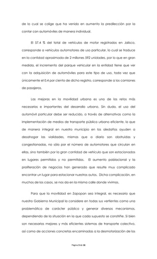 de lo cual se colige que ha venido en aumento la predilección por la

contar con automóviles de manera individual.


     El 57.4 % del total de vehículos de motor registrados en Jalisco,

corresponde a vehículos automotores de uso particular, lo cual se traduce

en la cantidad aproximada de 2 millones 592 unidades, por lo que en gran

medida, el incremento del parque vehicular en la entidad tiene que ver

con la adquisición de automóviles para este tipo de uso, toda vez que

únicamente el 0.4 por ciento de dicho registro, corresponde a los camiones

de pasajeros.


     Las mejoras en la movilidad urbana es uno de los retos más

necesarios e importantes del desarrollo urbano. Sin duda, el uso del

automóvil particular debe ser reducido, a través de alternativas como la

implementación de medios de transporte público urbano eficiente, lo que

de manera integral en nuestro municipio en los aledaños ayuden a

desahogar las    vialidades, mismas       que a diario son      obstruidas   y

congestionadas, no sólo por el número de automotores que circulan en

ellas, sino también por la gran cantidad de vehículo que son estacionados

en lugares permitidos y no permitidos.           El aumento poblacional y la

proliferación de negocios han generado que resulte muy complicado

encontrar un lugar para estacionar nuestros autos. Dicha complicación, en

muchos de los casos, se nos da en la misma calle donde vivimos.


     Para que la movilidad en Zapopan sea integral, es necesario que

nuestro Gobierno Municipal la considere en todas sus vertientes como una

problemática de carácter público y generar diversos mecanismos,

dependiendo de la situación en la que cada supuesto se constriñe. Si bien

son necesarios mejores y más eficientes sistemas de transporte colectivo,

así como de acciones concretas encaminadas a la desmotorización de los



                                Página 3 de 16
 