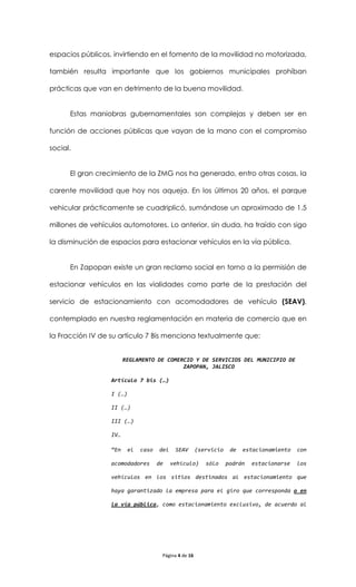 espacios públicos, invirtiendo en el fomento de la movilidad no motorizada,

también resulta importante que los gobiernos municipales prohíban

prácticas que van en detrimento de la buena movilidad.


      Estas maniobras gubernamentales son complejas y deben ser en

función de acciones públicas que vayan de la mano con el compromiso

social.


      El gran crecimiento de la ZMG nos ha generado, entro otras cosas, la

carente movilidad que hoy nos aqueja. En los últimos 20 años, el parque

vehicular prácticamente se cuadriplicó, sumándose un aproximado de 1.5

millones de vehículos automotores. Lo anterior, sin duda, ha traído con sigo

la disminución de espacios para estacionar vehículos en la vía pública.


      En Zapopan existe un gran reclamo social en torno a la permisión de

estacionar vehículos en las vialidades como parte de la prestación del

servicio de estacionamiento con acomodadores de vehículo (SEAV),

contemplado en nuestra reglamentación en materia de comercio que en

la Fracción IV de su artículo 7 Bis menciona textualmente que:


                        REGLAMENTO DE COMERCIO Y DE SERVICIOS DEL MUNICIPIO DE
                                           ZAPOPAN, JALISCO

                  Artículo 7 bis (…)

                  I (…)

                  II (…)

                  III (…)

                  IV…

                  “En     el   caso   del    SEAV       (servicio    de   estacionamiento   con

                  acomodadores        de    vehículo)      sólo     podrán   estacionarse   los

                  vehículos en los sitios destinados al estacionamiento que

                  haya garantizado la empresa para el giro que corresponda o en

                  la vía pública, como estacionamiento exclusivo, de acuerdo al




                                       Página 4 de 16
 