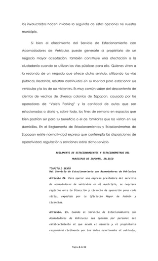 los involucrados hacen inviable la segunda de estas opciones ne nuestro

municipio.


      Si bien el ofrecimiento del Servicio de Estacionamiento con

Acomodadores de Vehículos puede generarle al propietario de un

negocio mayor aceptación, también constituye una afectación a la

ciudadanía cuando se utilizan las vías públicas para ello. Quienes viven a

la redonda de un negocio que ofrece dicho servicio, utilizando las vías

públicas aledañas, resultan disminuidos en su libertad para estacionar sus

vehículos y/o los de sus visitantes. Es muy común saber del descontento de

cientos de vecinos de diversas colonias de Zapopan, causado por los

operadores de “Valets Parking” y la cantidad de autos que son

estacionados a diario y, sobre todo, los fines de semana en espacios que

bien podrían ser para su beneficio o el de familiares que los visitan en sus

domicilios. En el Reglamento de Estacionamientos y Estacionómetros de

Zapopan existe normatividad expresa que contempla las disposiciones de

operatividad, regulación y sanciones sobre dicho servicio.


                      REGLAMENTO DE ESTACIONAMIENTOS Y ESTACIONÓMETROS DEL

                                      MUNICIPIO DE ZAPOPAN, JALISCO


                  “CAPÍTULO SEXTO
                  Del Servicio de Estacionamiento con Acomodadores de Vehículos

                  Artículo 24. Para operar una empresa prestadora del servicio

                  de acomodadores de vehículos en el municipio, se requiere

                  registro ante la Dirección y licencia de operación para cada

                  sitio,   expedida       por    la     Oficialía      Mayor    de   Padrón     y

                  Licencias.


                  Artículo.    25.    Cuando    el     Servicio   de    Estacionamiento       con

                  Acomodadores       de   Vehículos     sea   operado     por   personal      del

                  establecimiento al que acuda el usuario y el propietario

                  responderá civilmente por los daños ocasionados al vehículo,




                                      Página 6 de 16
 