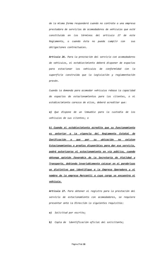 de la misma forma responderá cuando no contrate a una empresa

prestadora de servicios de acomodadores de vehículos que esté

constituida       en        los     términos        del    artículo    27    de      este

Reglamento,       o       cuando      ésta     no    pueda    cumplir       con       sus

obligaciones contractuales.


Artículo 26. Para la prestación del servicio con acomodadores

de vehículos, el establecimiento deberá disponer de espacios

para     estacionar           los     vehículos       de     conformidad      con      la

superficie construida que la legislación y reglamentación

prevén.


Cuando la demanda para acomodar vehículos rebase la capacidad

de espacios de estacionamientos para los clientes, o el

establecimiento carezca de ellos, deberá acreditar que:


a)   Que dispone            de un      inmueble      para    la custodia de           los

vehículos de sus clientes; o


b) Cuando el establecimiento acredite que su funcionamiento

es     anterior       a     la      vigencia    del       Reglamento    Estatal        de

Zonificación          o       que      por      su        ubicación     no        existen

Estacionamientos o predios disponibles para dar ese servicio,

podrá autorizarse el estacionamiento en vía pública, cuando

obtenga opinión favorable de la Secretaría de Vialidad y

Transporte, debiendo invariablemente colocar en el parabrisas

un distintivo que identifique a la Empresa Operadora y el

nombre de la empresa Mercantil a cuyo cargo se encuentra el

vehículo.


Artículo 27. Para obtener el registro para la prestación del

servicio de estacionamiento con acomodadores, se requiere

presentar ante la Dirección lo siguientes requisitos:


a)     Solicitud por escrito;


b)     Copia de   identificación oficial del solicitante;




                          Página 7 de 16
 