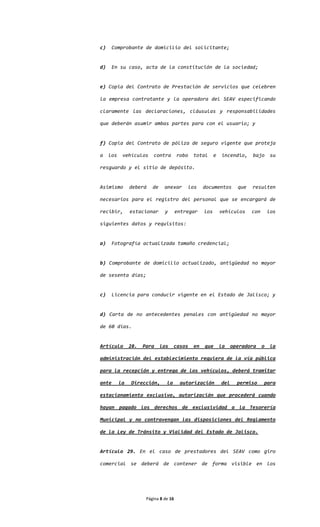 c)     Comprobante de domicilio del solicitante;


d)     En su caso, acta de la constitución de la sociedad;


e) Copia del Contrato de Prestación de servicios que celebren

la empresa contratante y la operadora del SEAV especificando

claramente las declaraciones, cláusulas y responsabilidades

que deberán asumir ambas partes para con el usuario; y


f) Copia del Contrato de póliza de seguro vigente que proteja

a    los    vehículos     contra        robo    total      e   incendio,     bajo      su

resguardo y el sitio de depósito.


Asimismo        deberá    de    anexar         los   documentos        que   resulten

necesarios para el registro del personal que se encargará de

recibir,        estacionar      y       entregar     los       vehículos     con       los

siguientes datos y requisitos:


a)     Fotografía actualizada tamaño credencial;


b) Comprobante de domicilio actualizado, antigüedad no mayor

de sesenta días;


c)     Licencia para conducir vigente en el Estado de Jalisco; y


d) Carta de no antecedentes penales con antigüedad no mayor

de 60 días.


Artículo        28.   Para     los    casos     en   que       la    operadora     o    la

administración del establecimiento requiera de la vía pública

para la recepción y entrega de los vehículos, deberá tramitar

ante       la   Dirección,       la      autorización          del     permiso     para

estacionamiento exclusivo, autorización que procederá cuando

hayan pagado los derechos de exclusividad a la Tesorería

Municipal y no contravengan las disposiciones del Reglamento

de la Ley de Tránsito y Vialidad del Estado de Jalisco.


Artículo 29. En el caso de prestadores del SEAV como giro

comercial se deberá de contener de forma visible en los




                       Página 8 de 16
 
