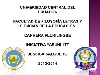 UNIVERSIDAD CENTRAL DEL
ECUADOR
FACULTAD DE FILOSOFÍA LETRAS Y
CIENCIAS DE LA EDUCACIÓN
CARRERA PLURILINGUE
INICIATIVA YASUNI ITT
JESSICA SALGUERO
2013-2014

 