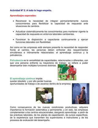 Actividad Nº 2: A todo le hago empeño.

Aprendizajes esperados:

  • Reconocer la necesidad de integrar permanentemente nuevos
    conocimientos para flexibilizar la capacidad de respuesta ante
    situaciones de cambios.

  • Actualizar sistemáticamente los conocimientos para mantener vigente la
    capacidad de respuesta en entornos laborales cambiantes.

  • Favorecer la disposición a capacitarse continuamente y ejercer
    funciones laborales con flexibilidad.

Así como en las empresas está siempre presente la necesidad de responder
frente al cambio, las personas deben enfrentar dos requerimientos
simultáneos e íntimamente relacionados: el aprendizaje continuo y la
polivalencia.

Polivalencia es la versatilidad de capacidades, relacionadas o diferentes, con
que una persona enfrenta su trayectoria de trabajo; se refiere a poder
desempeñar bien múltiples funciones distintas.




El aprendizaje continuo impide
quedar obsoleto y por ello perder buenas
oportunidades de trabajo o de ascenso dentro de la empresa.




Como consecuencia de las nuevas condiciones productivas, adquiere
importancia la formación sistemática y permanente, y en esto, las empresas
complementan a los centros educacionales, otorgando aprendizaje a partir de
las prácticas laborales, de los planes de capacitación, de cursos específicos,
de la experiencia que transmiten los supervisores e instructores y de los
procesos de evaluación del desempeño.
 