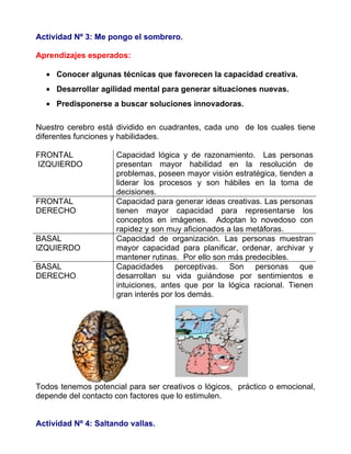 Actividad Nº 3: Me pongo el sombrero.

Aprendizajes esperados:

  • Conocer algunas técnicas que favorecen la capacidad creativa.
  • Desarrollar agilidad mental para generar situaciones nuevas.
  • Predisponerse a buscar soluciones innovadoras.

Nuestro cerebro está dividido en cuadrantes, cada uno de los cuales tiene
diferentes funciones y habilidades.

FRONTAL              Capacidad lógica y de razonamiento. Las personas
IZQUIERDO            presentan mayor habilidad en la resolución de
                     problemas, poseen mayor visión estratégica, tienden a
                     liderar los procesos y son hábiles en la toma de
                     decisiones.
FRONTAL              Capacidad para generar ideas creativas. Las personas
DERECHO              tienen mayor capacidad para representarse los
                     conceptos en imágenes. Adoptan lo novedoso con
                     rapidez y son muy aficionados a las metáforas.
BASAL                Capacidad de organización. Las personas muestran
IZQUIERDO            mayor capacidad para planificar, ordenar, archivar y
                     mantener rutinas. Por ello son más predecibles.
BASAL                Capacidades perceptivas. Son personas que
DERECHO              desarrollan su vida guiándose por sentimientos e
                     intuiciones, antes que por la lógica racional. Tienen
                     gran interés por los demás.




Todos tenemos potencial para ser creativos o lógicos, práctico o emocional,
depende del contacto con factores que lo estimulen.


Actividad Nº 4: Saltando vallas.
 