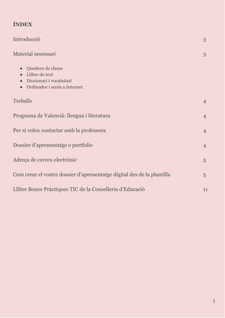 ÍNDEX
Introducció 3
Material necessari 3
● Quadern de classe
● Llibre de text
● Diccionari i vocabulari
● Ordinador i accés a Internet
Treballs 4
Programa de Valencià: llengua i literatura 4
Per si voleu contactar amb la professora 4
Dossier d’aprenentatge o portfolio 4
Adreça de correu electrònic 5
Com crear el vostre dossier d’aprenentatge digital des de la plantilla 5
Llibre Bones Pràctiques TIC de la Conselleria d’Educació 11
2
 