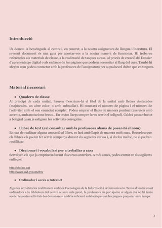 Introducció
Us donem la benvinguda al centre i, en concret, a la nostra assignatura de llengua i literatura. El
present document és una guia per acostar-vos a la nostra manera de funcionar. Hi trobareu
referències als materials de classe, a la realització de tasques a casa, al procés de creació del Dossier
d’aprenentatge digital o als enllaços de les pàgines que podreu necessitar al llarg del curs. També hi
afegim com podeu contactar amb la professora de l’assignatura per a qualsevol dubte que en tingueu.
Material necessari
● Quadern de classe
Al principi de cada unitat, haureu d’escriure-hi el títol de la unitat amb lletres destacades
(majúscules, un altre color, o amb subratllat). Hi constarà el número de pàgina i el número de
l’activitat amb el seu enunciat complet. Podeu emprar el llapis de manera puntual (exercicis amb
accents, amb anotacions breus… En textos llargs sempre fareu servir el bolígraf). Caldrà passar-ho tot
a bolígraf quan ja estiguen les activitats corregides.
● Llibre de text (cal consultar amb la professora abans de posar-hi el nom)
En cas de realitzar alguna anotació al llibre, es farà amb llapis de manera molt suau. Recordeu que
els llibres els poden fer servir companys durant els següents cursos i, si els feu malbé, no el podran
reutilitzar.
● Diccionari i vocabulari per a treballar a casa
Serveixen els que ja empràveu durant els cursos anteriors. A més a més, podeu entrar en els següents
enllaços:

http://dlc.iec.cat
http://www.avl.gva.es/dnv

● Ordinador i accés a Internet
Algunes activitats les realitzarem amb les Tecnologies de la Informació i la Comunicació. Teniu al vostre abast
ordinadors a la biblioteca del centre o, amb avís previ, la professora us pot ajudar si algun dia no hi teniu
accés. Aquestes activitats les demanarem amb la suficient antelació perquè les pugueu preparar amb temps.
3
 