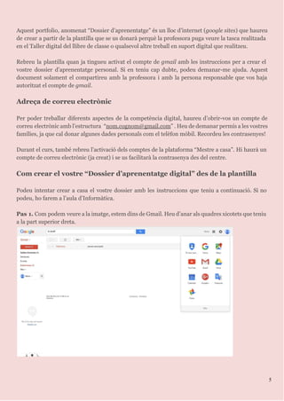 Aquest portfolio, anomenat “Dossier d’aprenentatge” és un lloc d’internet (​google sites​) que haureu
de crear a partir de la plantilla que se us donarà perquè la professora puga veure la tasca realitzada
en el Taller digital del llibre de classe o qualsevol altre treball en suport digital que realitzeu.
Rebreu la plantilla quan ja tingueu activat el compte de ​gmail amb les instruccions per a crear el
vostre dossier d’aprenentatge personal. Si en teniu cap dubte, podeu demanar-me ajuda. Aquest
document solament el compartireu amb la professora i amb la persona responsable que vos haja
autoritzat el compte de ​gmail​.
Adreça de correu electrònic
Per poder treballar diferents aspectes de la competència digital, haureu d’obrir-vos un compte de
correu electrònic amb l’estructura “​nom.cognom@gmail.com​” . Heu de demanar permís a les vostres
famílies, ja que cal donar algunes dades personals com el telèfon mòbil. Recordeu les contrasenyes!
Durant el curs, també rebreu l’activació dels comptes de la plataforma “Mestre a casa”. Hi haurà un
compte de correu electrònic (ja creat) i se us facilitarà la contrasenya des del centre.
Com crear el vostre “Dossier d’aprenentatge digital” des de la plantilla
Podeu intentar crear a casa el vostre dossier amb les instruccions que teniu a continuació. Si no
podeu, ho farem a l’aula d’Informàtica.
Pas 1. Com podem veure a la imatge, estem dins de Gmail. Heu d’anar als quadres xicotets que teniu
a la part superior dreta.
5
 