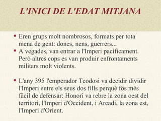 L'INICI DE L'EDAT MITJANA

   Eren grups molt nombrosos, formats per tota
    mena de gent: dones, nens, guerrers...
   A vegades, van entrar a l'Imperi pacíficament.
    Però altres cops es van produir enfrontaments
    militars molt violents.

   L'any 395 l'emperador Teodosi va decidir dividir
    l'Imperi entre els seus dos fills perquè fos més
    fàcil de defensar: Honori va rebre la zona oest del
    territori, l'Imperi d'Occident, i Arcadi, la zona est,
    l'Imperi d'Orient.
 