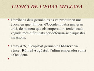 L'INICI DE L'EDAT MITJANA

   L'arribada dels germànics es va produir en una
    època en què l'Imperi d'Occident patia una gran
    crisi, de manera que els emperadors tenien cada
    vegada més dificultats per defensar-se d'aquestes
    invasions.

   L'any 476, el capitost germànic Odoacre va
    vèncer Ròmul Augústul, l'últim emperador romà
    d'Occident.

 
