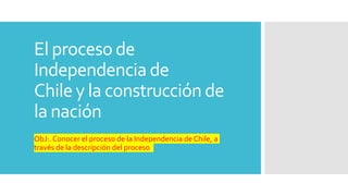 El proceso de
Independencia de
Chile y la construcción de
la nación
ObJ:. Conocer el proceso de la Independencia de Chile, a
través de la descripción del proceso.