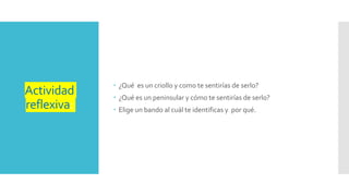 Actividad
reflexiva:
¿Qué es un criollo y como te sentirías de serlo?
¿Qué es un peninsular y cómo te sentirías de serlo?
Elige un bando al cuál te identificas y por qué.