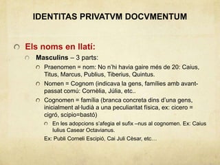 IDENTITAS PRIVATVM DOCVMENTUM
Els noms en llatí:
Masculins – 3 parts:
Praenomen = nom: No n’hi havia gaire més de 20: Caius,
Titus, Marcus, Publius, Tiberius, Quintus.
Nomen = Cognom (indicava la gens, famílies amb avant-
passat comú: Cornèlia, Júlia, etc..
Cognomen = família (branca concreta dins d’una gens,
inicialment al·ludià a una peculiaritat física, ex: cicero =
cigró, scipio=bastó)
En les adopcions s’afegia el sufix –nus al cognomen. Ex: Caius
Iulius Casear Octavianus.
Ex: Publi Corneli Escipió, Cai Juli Cèsar, etc…
 