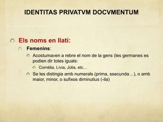 IDENTITAS PRIVATVM DOCVMENTUM
Els noms en llatí:
Femenins:
Acostumaven a rebre el nom de la gens (les germanes es
podien dir totes iguals:
Cornèlia, Lívia, Júlia, etc…
Se les distingia amb numerals (prima, ssecunda…), o amb
maior, minor, o sufixos diminutius (-ila)
 