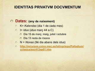 IDENTITAS PRIVATVM DOCVMENTUM
Dates: (any de naixement)
K= Kalendas (dia 1 de cada mes)
I= Idus (idus març 44 a.C)
Dia 15 de març, maig, juliol i octubre
Dia 13 resta de mesos
N = Nonas (9è dia abans dels idus)
http://recursos.cnice.mec.es/latingriego/Palladium/
cclasica/esc413ap01.htm
 