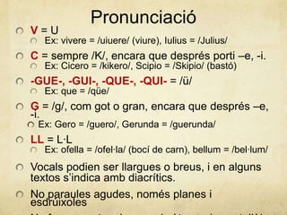 Pronunciació
V = U
Ex: vivere = /uiuere/ (viure), Iulius = /Julius/
C = sempre /K/, encara que després porti –e, -i.
Ex: Cicero = /kikero/, Scipio = /Skipio/ (bastó)
-GUE-, -GUI-, -QUE-, -QUI- = /ü/
Ex: que = /qüe/
G = /g/, com got o gran, encara que després –e,
-i.
Ex: Gero = /guero/, Gerunda = /guerunda/
LL = L·L
Ex: ofella = /ofel·la/ (bocí de carn), bellum = /bel·lum/
Vocals podien ser llargues o breus, i en alguns
textos s’indica amb diacrítics.
No paraules agudes, només planes i
esdrúixoles
 