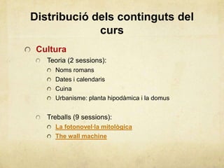Distribució dels continguts del
curs
Cultura
Teoria (2 sessions):
Noms romans
Dates i calendaris
Cuina
Urbanisme: planta hipodàmica i la domus
Treballs (9 sessions):
La fotonovel·la mitològica
The wall machine
 