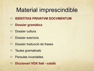 Material imprescindible
IDENTITAS PRIVATVM DOCVMENTUM
Dossier gramàtica
Dossier cultura
Dossier exercicis
Dossier traducció de frases
Taules gramaticals
Paraules invariables
Diccionari VOX llatí - català
 