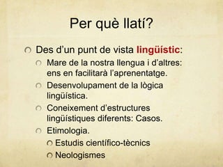 Per què llatí?
Des d’un punt de vista lingüístic:
Mare de la nostra llengua i d’altres:
ens en facilitarà l’aprenentatge.
Desenvolupament de la lògica
lingüística.
Coneixement d’estructures
lingüístiques diferents: Casos.
Etimologia.
Estudis científico-tècnics
Neologismes
 