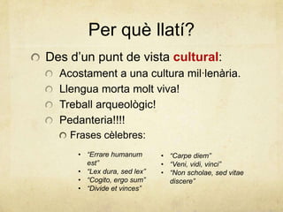 Per què llatí?
Des d’un punt de vista cultural:
Acostament a una cultura mil·lenària.
Llengua morta molt viva!
Treball arqueològic!
Pedanteria!!!!
Frases cèlebres:
• “Errare humanum
est”
• “Lex dura, sed lex”
• “Cogito, ergo sum”
• “Divide et vinces”
• “Carpe diem”
• “Veni, vidi, vinci”
• “Non scholae, sed vitae
discere”
 