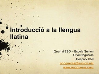 Introducció a la llengua
llatina
Quart d’ESO – Escola Súnion
Oriol Nogueras
Despatx D59
onogueras@sunion.net
www.onogueras.com
 