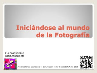 Iniciándose al mundo
de la Fotografía
Verónica Farias- Licenciatura en Comunicación Social- Uces sede Rafaela- 2013
#loinconsciente
@loinconsciente
 