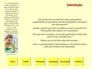Introdução Inicio Tarefa Processo Avaliação Créditos Conclusão Mentes Brilhantes “ (...) como poderemos medir a extensão de uma sonata que nunca foi escrita, de uma droga com poderes curativos que não foi descoberta ou da ausência de liderança política? As crianças superdotadas são parte substancial das diferenças entre o que somos e o que poderíamos ser enquanto sociedade.” ( VIRGOLIM-2005) Você já deve ter ouvido falar muito sobre gênios, superdotados ou portadores de altas habilidades, mas quem são estas pessoas ? Seriam  aquelas  que tiram as melhores notas na escola? Ou seria aquele aluno gênio em computação?  Será que eles só existem  em escolas particulares? Onde eles estão? Como reconhecê-los ? Muitas são as dúvidas sobre este assunto… Esta é a oportunidade de descobrirmos e discutirmos juntos sobre esta temática tão importante.  