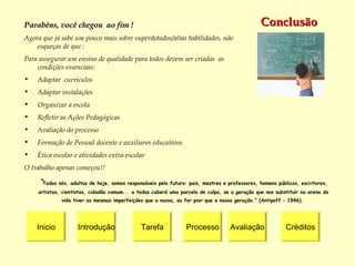 Conclusão Inicio Introdução Tarefa Processo Créditos Avaliação Parabéns, você chegou  ao fim ! Agora que já sabe um pouco mais sobre  superdotados/altas habilidades,  não  esqueças de que : Para assegurar um ensino de qualidade para todos devem ser criadas  as condições essenciais: Adaptar  currículos   Adaptar instalações   Organizar a escola   Refletir as Ações Pedagógicas   Avaliação do processo  Formação de Pessoal docente e auxiliares educativos   Ética escolar e atividades extra-escolar  O trabalho apenas começou!! “ Todos nós, adultos de hoje, somos responsáveis pelo futuro: pais, mestres e professores, homens públicos, escritores, artistas, cientistas, cidadão comum... a todos caberá uma parcela de culpa, se a geração que nos substituir na arena da vida tiver as mesmas imperfeições que a nossa, ou for pior que a nossa geração.” (Antipoff – 1946).  