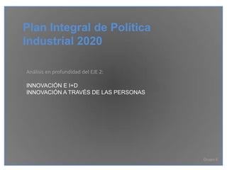 Plan Integral de Política
Industrial 2020

Análisis en profundidad del EJE 2:

INNOVACIÓN E I+D
INNOVACIÓN A TRAVÉS DE LAS PERSONAS




                                      Grupo 6
 