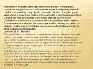 Aparecen en los textos científicos elementos gráficos, iconográficos,
cromáticos, tipográficos, etc. que sirven de apoyo al código lingüístico. El
resultado es un código muy distinto para cada ciencia o disciplina y que
varía según el destino del texto; en los destinados a la enseñanza primaria
y media son más abundantes los recursos gráficos que en textos
universitarios o destinados a profesionales y especialistas en la materia.
Estos elementos suelen ser los mismos para todas las lenguas, tienen un
carácter mucho más universal que los recursos no lingüísticos propios de
otros lenguajes especializados.
LENGUAJE LITERARIO
El lenguaje literario es, básicamente, la lengua escrita estándar en la que se introducen
palabras poco usuales (cultismos, voces inusitadas, extranjerismos, arcaísmos, etc.) y
que se somete normalmente a una voluntad de forma. Por una parte, tiene muchos
rasgos que lo acercan a la lengua escrita culta; pero por otra, es frecuente que aparezcan
en él giros coloquiales y hasta vulgares, para producir ciertos efectos expresivos.
Artificios lingüísticos
En la literatura suele emplearse el idioma para llamar la atención sobre sí mismo, sobre
cómo están dichas las cosas. El escritor debe producir extrañeza y ha de usar, con ese
fin, los artificios adecuados. Aunque no por literarios estos recursos han de ser muy
raros o chocantes. Tengamos en cuenta que en la lengua ordinaria utilizamos con
frecuencia el asíndeton, la adjetivación ornamental, las series binarias de palabras,
metáforas, metonimias, etc.
 