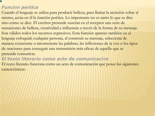 Función poética
Cuando el lenguaje se utiliza para producir belleza, para llamar la atención sobre sí
mismo, actúa en él la función poética. Lo importante no es tanto lo que se dice
sino cómo se dice. El escritor pretende suscitar en el receptor una serie de
sensaciones de belleza, creatividad e influencia a través de la forma de su mensaje.
Son válidos todos los recursos expresivos. Esta función aparece también en el
lenguaje coloquial; cualquier persona, al construir su mensaje, selecciona de
manera consciente o inconsciente las palabras, las inflexiones de la voz o los tipos
de oraciones para conseguir una transmisión más eficaz de aquello que se
pretende comunicar.
El texto literario como acto de comunicación
El texto literario funciona como un acto de comunicación que posee las siguientes
características:
 