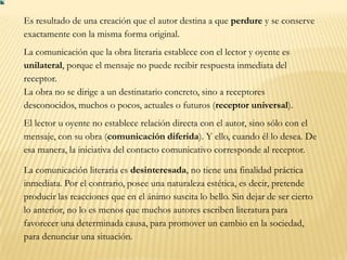 Es resultado de una creación que el autor destina a que perdure y se conserve
exactamente con la misma forma original.
La comunicación que la obra literaria establece con el lector y oyente es
unilateral, porque el mensaje no puede recibir respuesta inmediata del
receptor.
La obra no se dirige a un destinatario concreto, sino a receptores
desconocidos, muchos o pocos, actuales o futuros (receptor universal).
El lector u oyente no establece relación directa con el autor, sino sólo con el
mensaje, con su obra (comunicación diferida). Y ello, cuando él lo desea. De
esa manera, la iniciativa del contacto comunicativo corresponde al receptor.

La comunicación literaria es desinteresada, no tiene una finalidad práctica
inmediata. Por el contrario, posee una naturaleza estética, es decir, pretende
producir las reacciones que en el ánimo suscita lo bello. Sin dejar de ser cierto
lo anterior, no lo es menos que muchos autores escriben literatura para
favorecer una determinada causa, para promover un cambio en la sociedad,
para denunciar una situación.
 