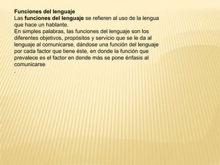 Funciones del lenguaje
Las funciones del lenguaje se refieren al uso de la lengua
que hace un hablante.
En simples palabras, las funciones del lenguaje son los
diferentes objetivos, propósitos y servicio que se le da al
lenguaje al comunicarse, dándose una función del lenguaje
por cada factor que tiene éste, en donde la función que
prevalece es el factor en donde más se pone énfasis al
comunicarse
.
 