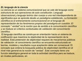 EL lenguaje de la ciencia
La ciencia es un sistema comunicacional que se vale del lenguaje como
estructura de sus operaciones de auto constitución. Lenguaje
observacional y lenguaje teórico dan cuerpo a una red interdependiente de
significados que se aprende desde un paradigma establecido. La formación
científica es el entrenamiento comunicacional en el lenguaje de
representación de los fenómenos propios del paradigma en cuestión. El
concepto “ verdad” es la noción que da sentido a la comunicación científica
y se traduce en criterios contextuales de validación del conocimiento
científico.
 El lenguaje científico se construye en orientación hacia un sistema de
codificación que maximice la objetividad de la representación de la
realidad. Esta pretensión de objetividad requiere de mecanismos públicos
de validación: el conocimiento científico se encuentra estructurado en
teorías, modelos y resultados cuya aceptación debe ser consensual. El
concepto que ordena la búsqueda pública de objetividad científica en el
nivel más general es la noción de “verdad”. Este concepto tiene una
función teleológica general en toda la actividad científica pero se traduce,
en niveles particulares, en
 
