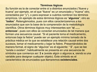 Términos lógicos
Su función es la de conectar entre sí a distintos enunciados (“llueve y
truena” por ejemplo, en el que “llueve” es un enunciado y “truena” otro,
conectados por “y”), o para expresar a cuántos nombran los términos
empíricos. Un ejemplo de estos términos lógicos es “algunos”; otro es
“todos”. Retengámoslos, pues con ellos caracterizaremos a los
enunciados que son la base de la comprensión de la metodología
científica. Otros términos lógicos muy interesantes son “si ......
entonces”, pues con ellos se conectan enunciados de tal manera que
forman una secuencia causal. “Si el paciente toma el medicamento,
entonces baja la fiebre” puede ser un ejemplo mínimo tomado de la
práctica médica en la que se establece una relación causal entre dos
sucesos, tomar el medicamento y bajar la fiebre. Presentándolos de
manera formal, el signo de “algunos” es el siguiente: “ $”, que se lee
“existe o existen”; habitualmente se presenta en una secuencia de
símbolos que comienza así: $ x (existe algún o algunos x, siendo x una
variable para designar cualquier objeto). Este símbolo es el
característico de enunciados que llamaremos existenciales.
 
