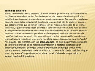 Términos empírico
Pronto se ve que la ciencia presenta términos que designan cosas y relaciones que no
son directamente observables. Es sabido que los electrones y las demás partículas
subatómicas así como el átomo mismo no pueden observarse. Tampoco la energía (en
física), la neurosis (en psiquiatría), la valencia (en química), etc. Se advierte, además,
que estos términos que se llaman teóricos, son los más característicos de las teorías
científicas, aquello que las hacen distintas al conocimiento común. Esto hace que con
el tiempo deje de insistirse en el carácter o no de observable de los términos teóricos,
para centrarse en que constituyen el vocabulario propio que introduce cada teoría
científica. Lo inadecuado del criterio de si lo que nombra es observable o no deja de
tener relevancia cuando no se descarta que algún avance tecnológico permita “verlo”.
Así sucede, por ejemplo, con los cromosomas, en que las primeras versiones
de la teoría genética de la herencia nombraban a factores aportados por
ambos progenitores, pero que aunque explicaban los rasgos de los hijos
basada en una combinatoria de los mismos, no se sabía dónde residían ni qué
eran, y que en años posteriores se sitúan en el núcleo de los gametos, e
incluso pueden fotografiarse.
 