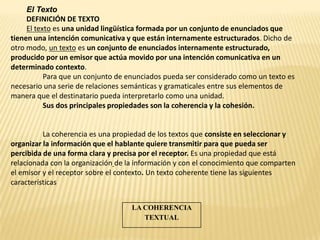 El Texto
     DEFINICIÓN DE TEXTO
     El texto es una unidad lingüística formada por un conjunto de enunciados que
tienen una intención comunicativa y que están internamente estructurados. Dicho de
otro modo, un texto es un conjunto de enunciados internamente estructurado,
producido por un emisor que actúa movido por una intención comunicativa en un
determinado contexto.
           Para que un conjunto de enunciados pueda ser considerado como un texto es
necesario una serie de relaciones semánticas y gramaticales entre sus elementos de
manera que el destinatario pueda interpretarlo como una unidad.
           Sus dos principales propiedades son la coherencia y la cohesión.


          La coherencia es una propiedad de los textos que consiste en seleccionar y
organizar la información que el hablante quiere transmitir para que pueda ser
percibida de una forma clara y precisa por el receptor. Es una propiedad que está
relacionada con la organización de la información y con el conocimiento que comparten
el emisor y el receptor sobre el contexto. Un texto coherente tiene las siguientes
características


                                    LA COHERENCIA
                                       TEXTUAL
 