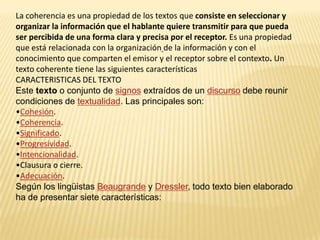 La coherencia es una propiedad de los textos que consiste en seleccionar y
organizar la información que el hablante quiere transmitir para que pueda
ser percibida de una forma clara y precisa por el receptor. Es una propiedad
que está relacionada con la organización de la información y con el
conocimiento que comparten el emisor y el receptor sobre el contexto. Un
texto coherente tiene las siguientes características
CARACTERISTICAS DEL TEXTO
Este texto o conjunto de signos extraídos de un discurso debe reunir
condiciones de textualidad. Las principales son:
•Cohesión.
•Coherencia.
•Significado.
•Progresividad.
•Intencionalidad.
•Clausura o cierre.
•Adecuación.
Según los lingüistas Beaugrande y Dressler, todo texto bien elaborado
ha de presentar siete características:
 