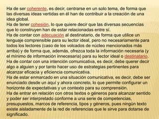 Ha de ser coherente, es decir, centrarse en un solo tema, de forma que
las diversas ideas vertidas en él han de contribuir a la creación de una
idea global.
Ha de tener cohesión, lo que quiere decir que las diversas secuencias
que lo construyen han de estar relacionadas entre sí.
Ha de contar con adecuación al destinatario, de forma que utilice un
lenguaje comprensible para su lector ideal, pero no necesariamente para
todos los lectores (caso de los volcados de núcleo mencionados más
arriba) y de forma que, además, ofrezca toda la información necesaria (y
el mínimo de información innecesaria) para su lector ideal o destinatario.
Ha de contar con una intención comunicativa, es decir, debe querer decir
algo a alguien y por tanto hacer uso de estrategias pertinentes para
alcanzar eficacia y eficiencia comunicativa.
Ha de estar enmarcado en una situación comunicativa, es decir, debe ser
enunciado desde un aquí y ahora concreto, lo que permite configurar un
horizonte de expectativas y un contexto para su comprensión.
Ha de entrar en relación con otros textos o géneros para alcanzar sentido
y poder ser interpretado conforme a una serie de competencias,
presupuestos, marcos de referencia, tipos y géneros, pues ningún texto
existe aisladamente de la red de referencias que le sirve para dotarse de
significado.
 