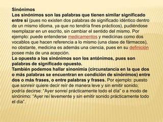 Sinónimos
Los sinónimos son las palabras que tienen similar significado
entre sí (pues no existen dos palabras de significado idéntico dentro
de un mismo idioma, ya que no tendría fines prácticos), pudiéndose
reemplazar en un escrito, sin cambiar el sentido del mismo. Por
ejemplo: puede entenderse medicamentos y medicinas como dos
vocablos que hacen referencia a lo mismo (una clase de fármacos),
no obstante, medicina es además una ciencia, pues en su definición
posee más de una acepción.
Lo opuesto a los sinónimos son los antónimos, pues son
palabras de significado opuesto.
También podemos hallar sinonimia (circunstancia en la que dos
o más palabras se encuentran en condición de sinónimos) entre
dos o más frases, o entre palabras y frases. Por ejemplo: puesto
que sonreír quiere decir reír de manera leve y sin emitir sonido;
podría decirse: “Ayer sonreí prácticamente todo el día” o a modo de
sinónimo: “Ayer reí levemente y sin emitir sonido prácticamente todo
el día”.
 