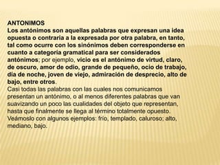 ANTONIMOS
Los antónimos son aquellas palabras que expresan una idea
opuesta o contraria a la expresada por otra palabra, en tanto,
tal como ocurre con los sinónimos deben corresponderse en
cuanto a categoría gramatical para ser considerados
antónimos; por ejemplo, vicio es el antónimo de virtud, claro,
de oscuro, amor de odio, grande de pequeño, ocio de trabajo,
día de noche, joven de viejo, admiración de desprecio, alto de
bajo, entre otros.
Casi todas las palabras con las cuales nos comunicamos
presentan un antónimo, o al menos diferentes palabras que van
suavizando un poco las cualidades del objeto que representan,
hasta que finalmente se llega al término totalmente opuesto.
Veámoslo con algunos ejemplos: frío, templado, caluroso; alto,
mediano, bajo.
 