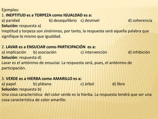 Ejemplos:
1. INEPTITUD es a TORPEZA como IGUALDAD es a:
a) paridad                 b) desequilibrio c) desnivel                 d) coherencia
Solución: respuesta a)
Ineptitud y torpeza son sinónimos, por tanto, la respuesta será aquella palabra que
signifique lo mismo que igualdad.

2. LAVAR es a ENSUCIAR como PARTICIPACIÓN es a:
a) implicación    b) asociación             c) intervención            d) inhibición
Solución: respuesta d)
Lavar es el antónimo de ensuciar. La respuesta será, pues, el antónimo de
participación.

3. VERDE es a HIERBA como AMARILLO es a:
a) papel           b) plátano                 c) árbol         d) libro
Solución: respuesta b)
Una cosa característica del color verde es la hierba. La respuesta tendrá que ser una
cosa característica de color amarillo.
 