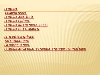 LECTURA
 COMPRENSIVA,
LECTURA ANALÍTICA,
LECTURA CRÍTICA,
LECTURA INFERENCIAL, TIPOS.
LECTURA DE LA IMAGEN.

EL TEXTO CIENTÍFICO
 SU ESTRUCTURA.
LA COMPETENCIA
COMUNICATIVA ORAL Y ESCRITA: ENFOQUE ESTRATÉGICO.
 