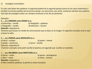 C)   Analogías incompletas.

En este caso faltan dos palabras: la segunda palabra de la segunda pareja (como en los casos anteriores) y
también la primera palabra de la primera pareja. Las soluciones, por tanto, contienen siempre dos palabras.
Este tipo de analogías suelen ser siempre continuas y han de ser perfectas.

Ejemplos:
1..... es a IMAGEN como RADIO es a:
a) televisión – sonido         b) fotografía – palabras
c) fotografía – sonido         d) televisión – locutor
Solución: respuesta a)
Tenemos que buscar un medio de comunicación que se base en la imagen. El segundo concepto será en qué
se basa la radio.

1..... es a POESIA como NOVELISTA es a :
a) verso – ensayo                            b) poeta – novela
c) poeta – aventuras             c) verso – novela
Solución: respuesta b)
 El primer concepto será quién escribe el poema y el segundo qué escribe un novelista.

1..... es a PALABRAS como PARTITURA es a:
a) letras – notas                              b) pauta – pentagrama
c) libro – notas                               c) ritmo – música
Solución: respuesta c)
El libro contiene palabras, la partitura notas musicales.
 